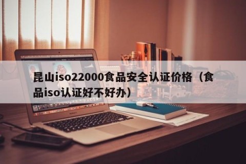 昆山iso22000食品安全认证价格（食品iso认证好不好办）
