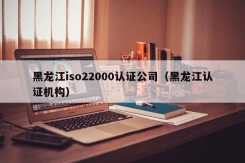 黑龙江iso22000认证公司（黑龙江认证机构）