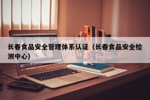 长春食品安全管理体系认证（长春食品安全检测中心）