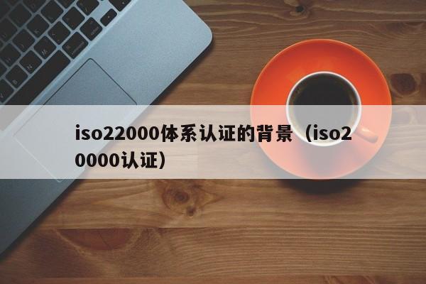 iso22000体系认证的背景(iso20000认证)